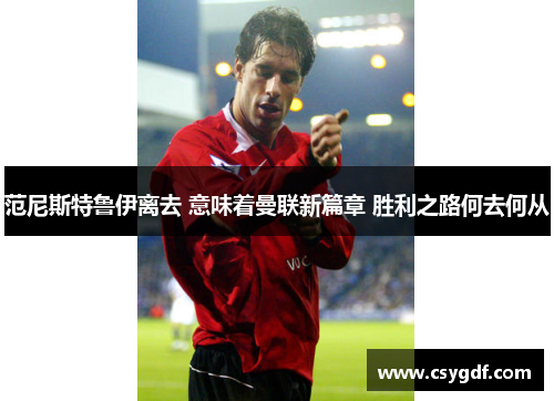 范尼斯特鲁伊离去 意味着曼联新篇章 胜利之路何去何从